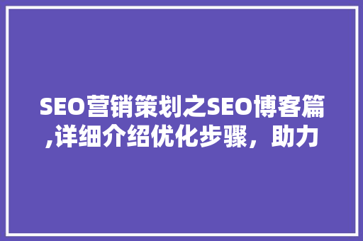 SEO营销策划之SEO博客篇,详细介绍优化步骤，助力企业互联网腾飞