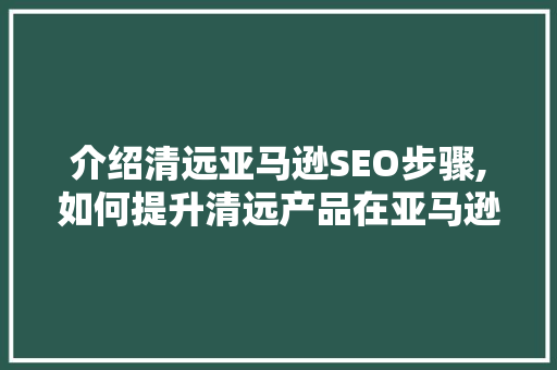 介绍清远亚马逊SEO步骤,如何提升清远产品在亚马逊平台的曝光度和销售量