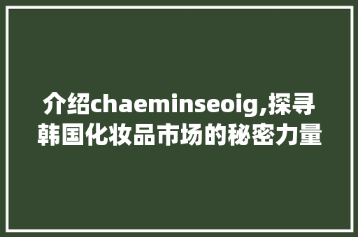 介绍chaeminseoig,探寻韩国化妆品市场的秘密力量