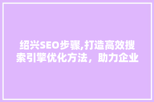 绍兴SEO步骤,打造高效搜索引擎优化方法，助力企业腾飞