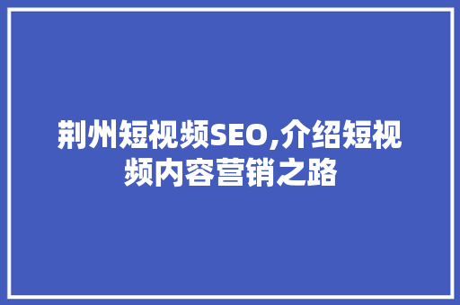 荆州短视频SEO,介绍短视频内容营销之路