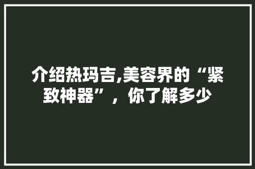 介绍热玛吉,美容界的“紧致神器”，你了解多少