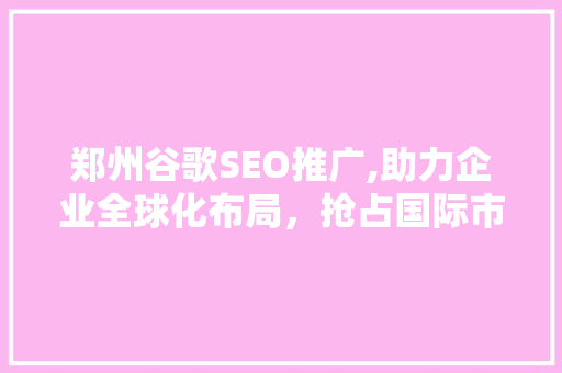 郑州谷歌SEO推广,助力企业全球化布局，抢占国际市场先机