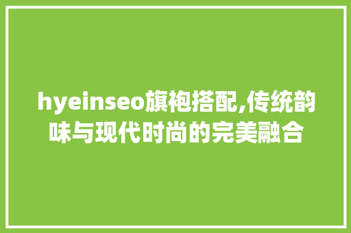 hyeinseo旗袍搭配,传统韵味与现代时尚的完美融合