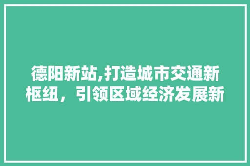 德阳新站,打造城市交通新枢纽，引领区域经济发展新篇章