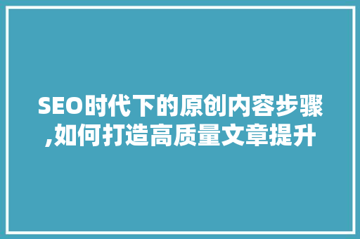 SEO时代下的原创内容步骤,如何打造高质量文章提升网站排名