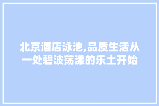 北京酒店泳池,品质生活从一处碧波荡漾的乐土开始