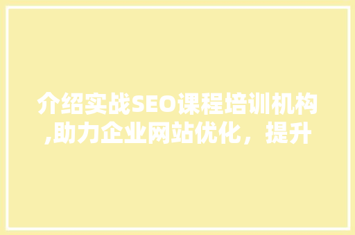 介绍实战SEO课程培训机构,助力企业网站优化，提升网络竞争力