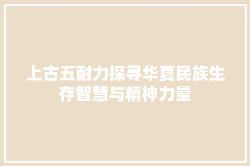 上古五耐力探寻华夏民族生存智慧与精神力量