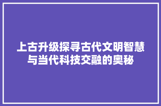 上古升级探寻古代文明智慧与当代科技交融的奥秘