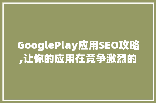 GooglePlay应用SEO攻略,让你的应用在竞争激烈的市场中脱颖而出