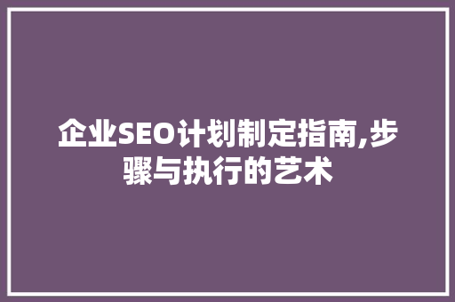 企业SEO计划制定指南,步骤与执行的艺术