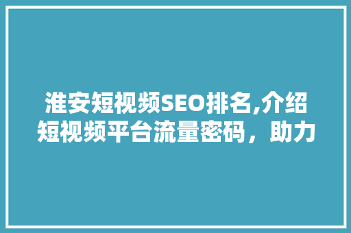 淮安短视频SEO排名,介绍短视频平台流量密码，助力企业品牌腾飞