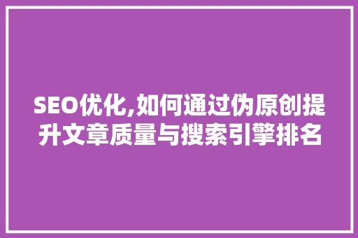 SEO优化,如何通过伪原创提升文章质量与搜索引擎排名