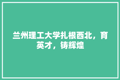 兰州理工大学扎根西北，育英才，铸辉煌