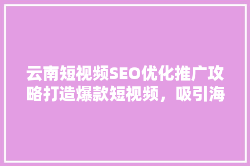 云南短视频SEO优化推广攻略打造爆款短视频，吸引海量流量