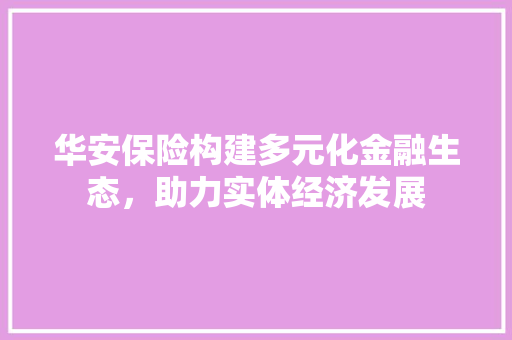 华安保险构建多元化金融生态，助力实体经济发展
