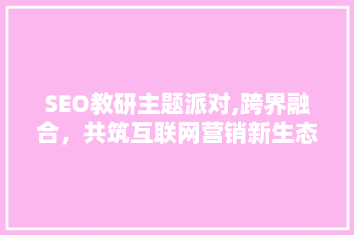 SEO教研主题派对,跨界融合，共筑互联网营销新生态