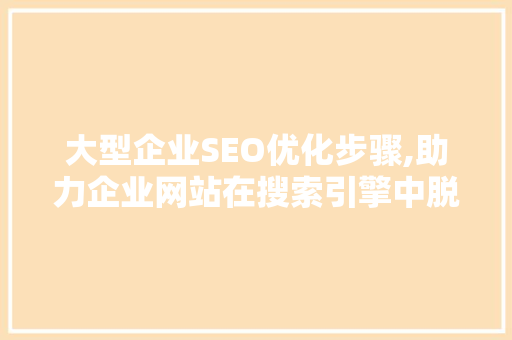 大型企业SEO优化步骤,助力企业网站在搜索引擎中脱颖而出