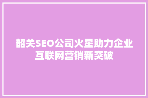 韶关SEO公司火星助力企业互联网营销新突破