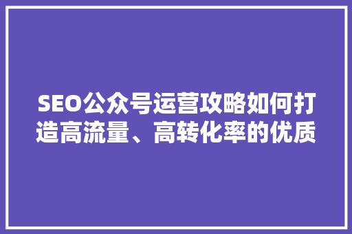 SEO公众号运营攻略如何打造高流量、高转化率的优质内容
