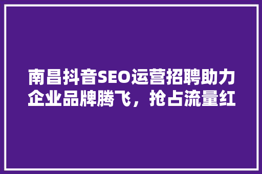 南昌抖音SEO运营招聘助力企业品牌腾飞，抢占流量红利