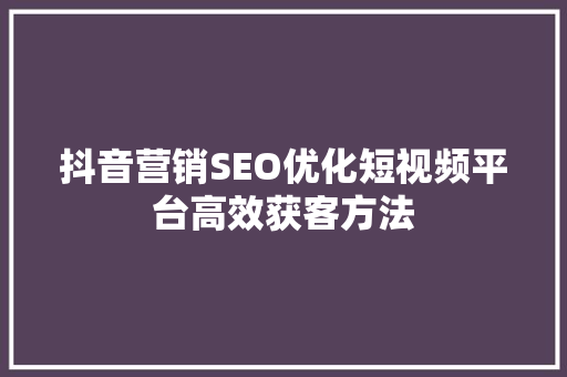 抖音营销SEO优化短视频平台高效获客方法
