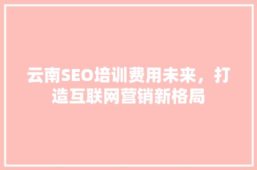 云南SEO培训费用未来，打造互联网营销新格局