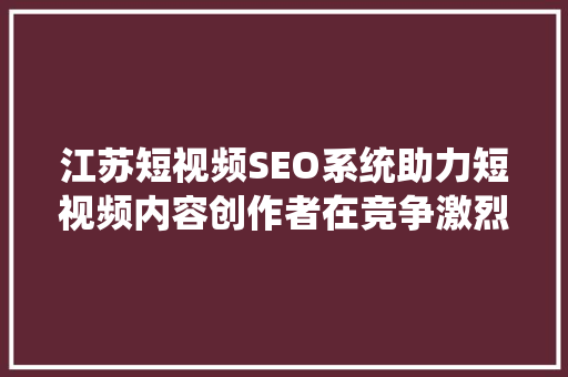 江苏短视频SEO系统助力短视频内容创作者在竞争激烈的市场脱颖而出