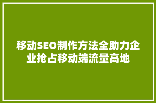 移动SEO制作方法全助力企业抢占移动端流量高地
