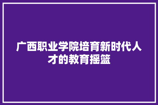 广西职业学院培育新时代人才的教育摇篮