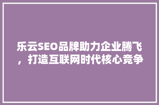 乐云SEO品牌助力企业腾飞，打造互联网时代核心竞争力