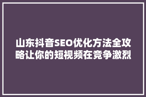 山东抖音SEO优化方法全攻略让你的短视频在竞争激烈的市场中脱颖而出