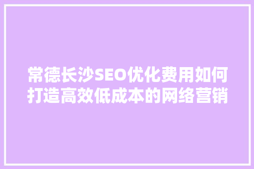 常德长沙SEO优化费用如何打造高效低成本的网络营销步骤