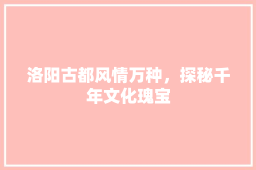 洛阳古都风情万种，探秘千年文化瑰宝