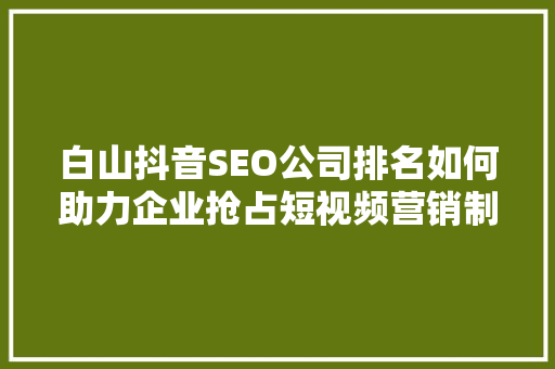 白山抖音SEO公司排名如何助力企业抢占短视频营销制高点