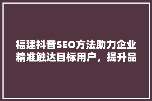 福建抖音SEO方法助力企业精准触达目标用户，提升品牌影响力