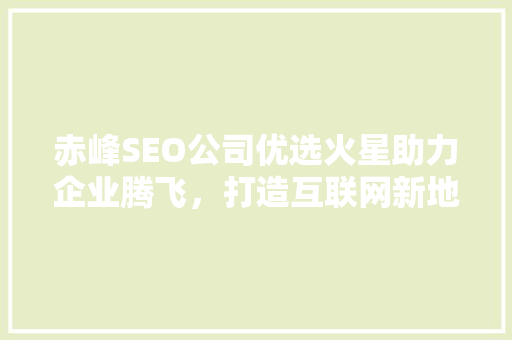 赤峰SEO公司优选火星助力企业腾飞，打造互联网新地标