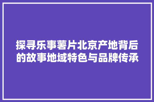 探寻乐事薯片北京产地背后的故事地域特色与品牌传承