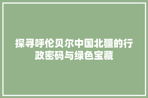 探寻呼伦贝尔中国北疆的行政密码与绿色宝藏