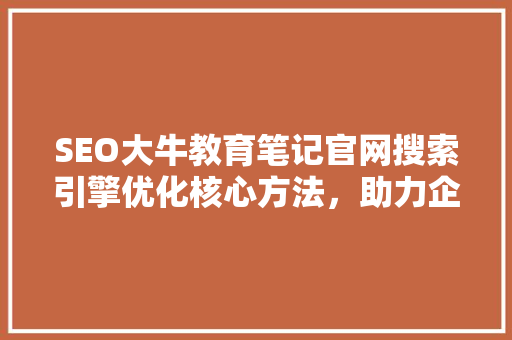 SEO大牛教育笔记官网搜索引擎优化核心方法，助力企业提升网络影响力