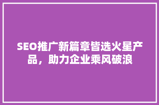 SEO推广新篇章皆选火星产品，助力企业乘风破浪