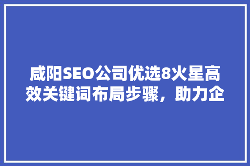 咸阳SEO公司优选8火星高效关键词布局步骤，助力企业互联网营销腾飞