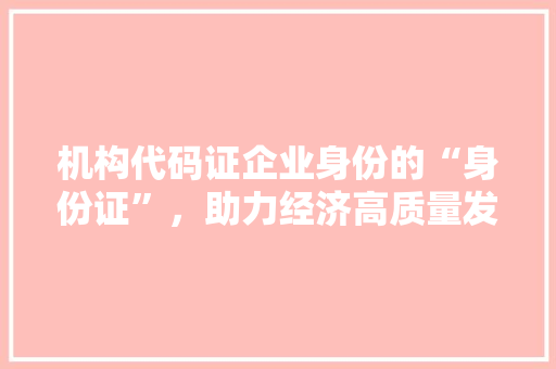 机构代码证企业身份的“身份证”，助力经济高质量发展