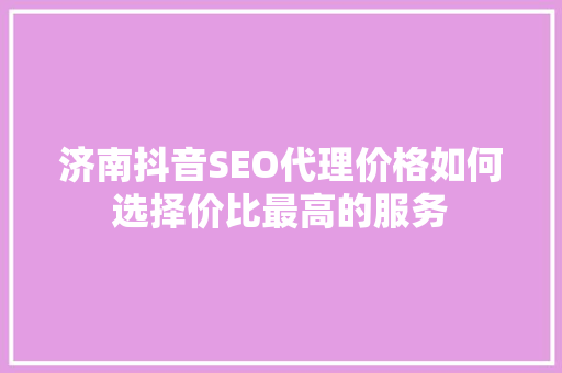 济南抖音SEO代理价格如何选择价比最高的服务