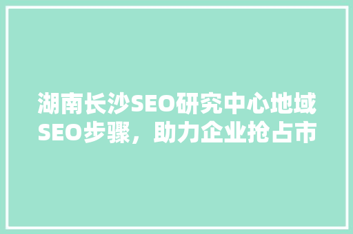 湖南长沙SEO研究中心地域SEO步骤，助力企业抢占市场先机