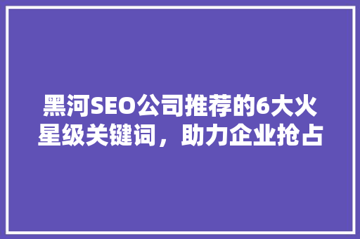 黑河SEO公司推荐的6大火星级关键词，助力企业抢占网络市场先机