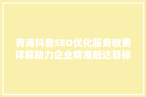 青海抖音SEO优化服务收费详解助力企业精准触达目标受众