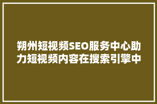 朔州短视频SEO服务中心助力短视频内容在搜索引擎中脱颖而出