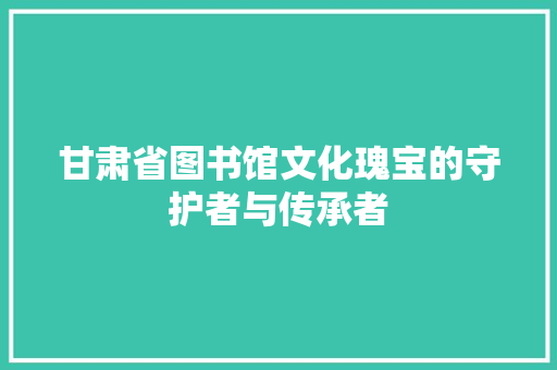 甘肃省图书馆文化瑰宝的守护者与传承者